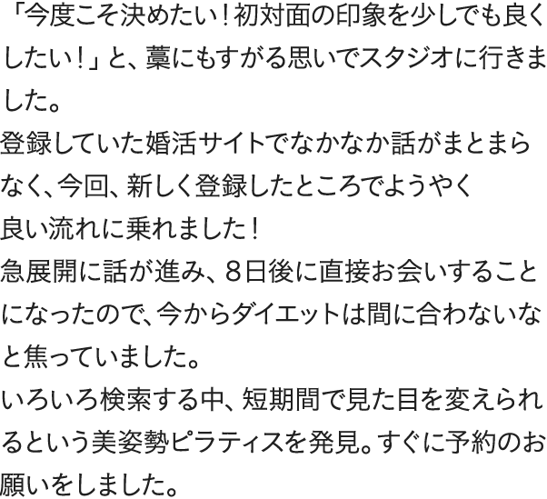 「今度こそ決めたい！初対面の印象を少しでも良くしたい！」と、藁にもすがる思いでスタジオに行きました。登録していた婚活サイトでなかなか話がまとまらなく、今回、新しく登録したところでようやく良い流れに乗れました！急展開に話が進み、８日後に直接お会いすることになったので、今からダイエットは間に合わないなと焦っていました。いろいろ検索する中、短期間で見た目を変えられるという美姿勢ピラティスを発見。すぐに予約のお願いをしました。