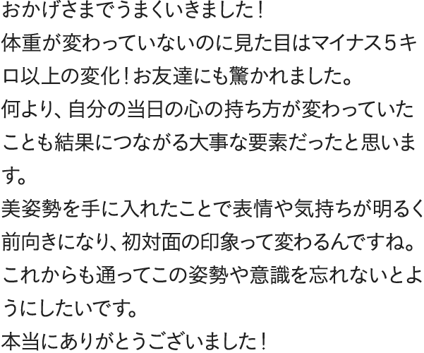 おかげさまでうまくいきました！体重が変わっていないのに見た目はマイナス５キロ以上の変化！お友達にも驚かれました。何より、自分の当日の心の持ち方が変わっていたことも結果につながる大事な要素だったと思います。美姿勢を手に入れたことで表情や気持ちが明るく前向きになり、初対面の印象って変わるんですね。これからも通ってこの姿勢や意識を忘れないとようにしたいです。本当にありがとうございました！