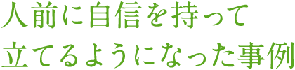 人前に自信を持って立てるようになった事例