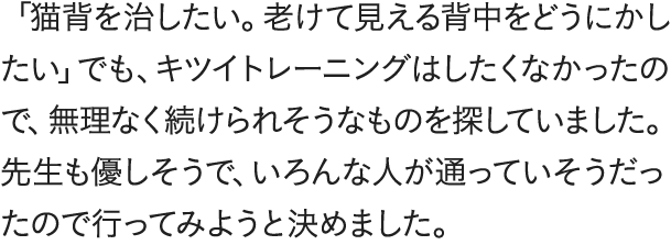 「猫背を治したい。老けて見える背中をどうにかしたい」でも、キツイトレーニングはしたくなかったので、無理なく続けられそうなものを探していました。先生も優しそうで、いろんな人が通っていそうだったので行ってみようと決めました。