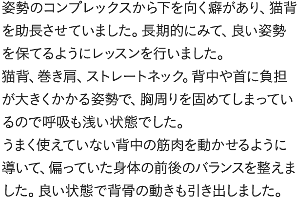 姿勢のコンプレックスから下を向く癖があり、猫背を助長させていました。長期的にみて、良い姿勢を保てるようにレッスンを行いました。猫背、巻き肩、ストレートネック。背中や首に負担が大きくかかる姿勢で、胸周りを固めてしまっているので呼吸も浅い状態でした。うまく使えていない背中の筋肉を動かせるように導いて、偏っていた身体の前後のバランスを整えました。良い状態で背骨の動きも引き出しました。