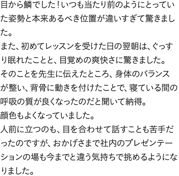 目から鱗でした！いつも当たり前のようにとっていた姿勢と本来あるべき位置が違いすぎて驚きました。また、初めてレッスンを受けた日の翌朝は、ぐっすり眠れたことと、目覚めの爽快さに驚きました。そのことを先生に伝えたところ、身体のバランスが整い、背骨に動きを付けたことで、寝ている間の呼吸の質が良くなったのだと聞いて納得。顔色もよくなっていました。人前に立つのも、目を合わせて話すことも苦手だったのですが、おかげさまで社内のプレゼンテーションの場も今までと違う気持ちで挑めるようになりました。不思議と結果もついてくるんですね。仕事が楽しいです。