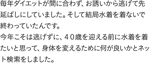 毎年ダイエットが間に合わず、お誘いから逃げて先延ばしにしていました。そして結局水着を着ないで終わっていたんです。今年こそは逃げずに、４０歳を迎える前に水着を着たいと思って、身体を変えるために何が良いかとネット検索をしました。食事制限で失敗を繰り返してきたので「数字じゃなく身体の見た目を変えられる」という嘘みたいな言葉に引き寄せられました。