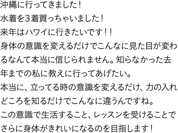 沖縄に行ってきました！水着を３着買っちゃいました！来年はハワイに行きたいです！！身体の意識を変えるだけでこんなに見た目が変わるなんて本当に信じられません。知らなかった去年までの私に教えに行ってあげたい。本当に、立ってる時の意識を変えるだけ、力の入れどころを知るだけでこんなに違うんですね。この意識で生活すること、レッスンを受けることでさらに身体がきれいになるのを目指します！