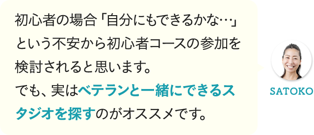 初心者の場合「自分にもできるかな…」という不安から初心者コースの参加を検討されると思います。でも、実はベテランと一緒にできるスタジオを探すのがオススメです。