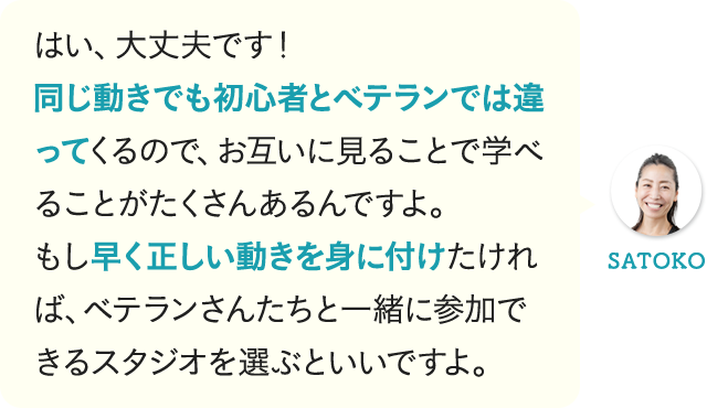 はい、大丈夫です！同じ動きでも初心者とベテランでは違ってくるので、お互いに見ることで学べることがたくさんあるんですよ。もし早く正しい動きを身に付けたければ、ベテランさんたちと一緒に参加できるスタジオを選ぶといいですよ。