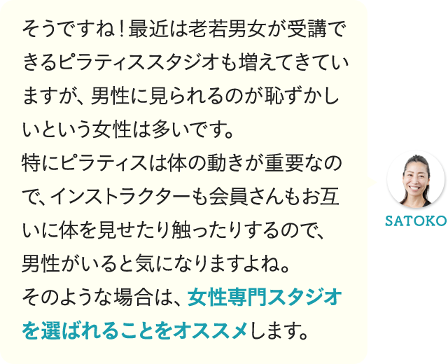そうですね！最近は老若男女が受講できるピラティススタジオも増えてきていますが、男性に見られるのが恥ずかしいという女性は多いです。特にピラティスは体の動きが重要なので、インストラクターも会員さんもお互いに体を見せたり触ったりするので、男性がいると気になりますよね。そのような場合は、女性専門スタジオを選ばれることをオススメします。