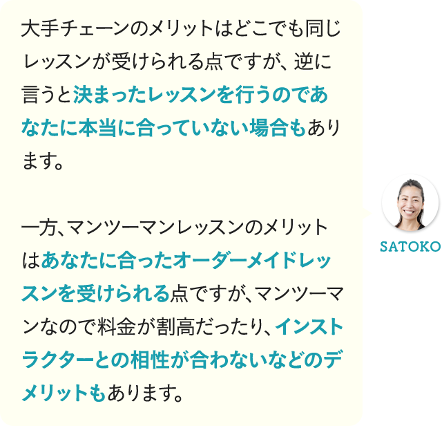大手チェーンのメリットはどこでも同じレッスンが受けられる点ですが、逆に言うと決まったレッスンを行うのであなたに本当に合っていない場合もあります。一方、マンツーマンレッスンのメリットはあなたに合ったオーダーメイドレッスンを受けられる点ですが、マンツーマンなので料金が割高だったり、インストラクターとの相性が合わないなどのデメリットもあります。