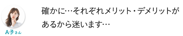 確かに…それぞれメリット・デメリットがあるから迷います…