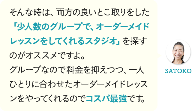 そんな時は、両方の良いとこ取りをした「少人数のグループで、オーダーメイドレッスンをしてくれるスタジオ」を探すのがオススメですよ。グループなので料金を抑えつつ、一人ひとりに合わせたオーダーメイドレッスンをやってくれるのでコスパ最強です。