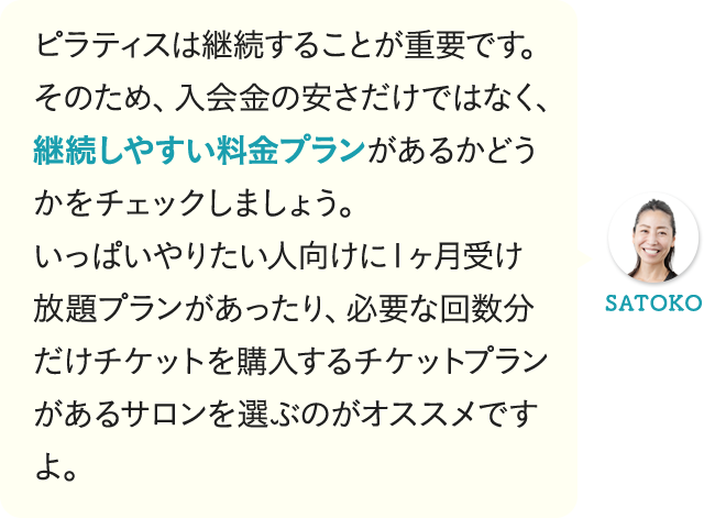 ピラティスは継続することが重要です。そのため、入会金の安さだけではなく、継続しやすい料金プランがあるかどうかをチェックしましょう。いっぱいやりたい人向けに１ヶ月受け放題プランがあったり、必要な回数分だけチケットを購入するチケットプランがあるサロンを選ぶのがオススメですよ。