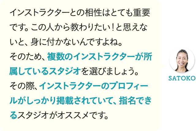 インストラクターとの相性はとても重要です。この人から教わりたい！と思えないと、身に付かないんですよね。そのため、複数のインストラクターが所属しているスタジオを選びましょう。その際、インストラクターのプロフィールがしっかり掲載されていて、指名できるスタジオがオススメです。