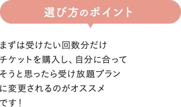 選び方のポイント まずは受けたい回数分だけチケットを購入し、自分に合ってそうと思ったら受け放題プランに変更されるのがオススメです！