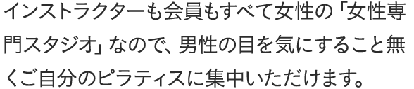 インストラクターも会員もすべて女性の「女性専門スタジオ」なので、男性の目を気にすること無くご自分のピラティスに集中いただけます。