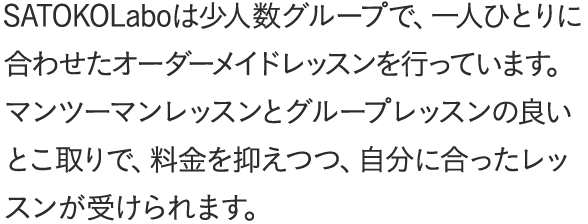SATOKOLaboは少人数グループで、一人ひとりに合わせたオーダーメイドレッスンを行っています。マンツーマンレッスンとグループレッスンの良いとこ取りで、料金を抑えつつ、自分に合ったレッスンが受けられます。