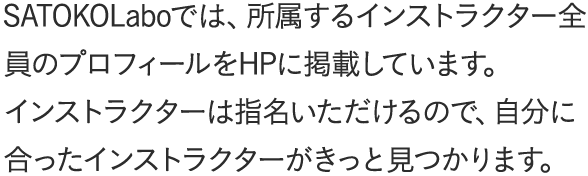 SATOKOLaboでは、所属するインストラクター全員のプロフィールをHPに掲載しています。インストラクターは指名いただけるので、自分に合ったインストラクターがきっと見つかります。