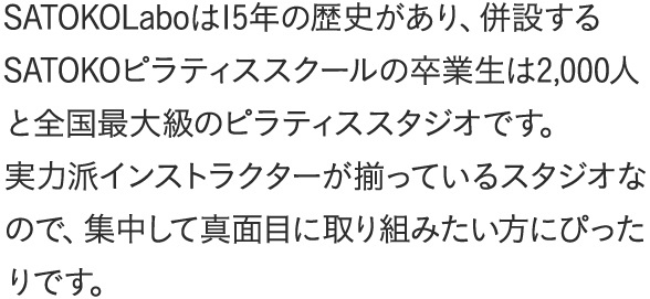 SATOKOLaboは15年の歴史があり、併設するSATOKOピラティススクールの卒業生は2,000人と全国最大級のピラティススタジオです。実力派インストラクターが揃っているスタジオなので、集中して真面目に取り組みたい方にぴったりです。