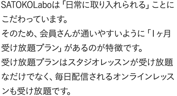 SATOKOLaboは「日常に取り入れられる」ことにこだわっています。そのため、会員さんが通いやすいように「１ヶ月受け放題プラン」があるのが特徴です。受け放題プランはスタジオレッスンが受け放題なだけでなく、毎日配信されるオンラインレッスンも受け放題です。