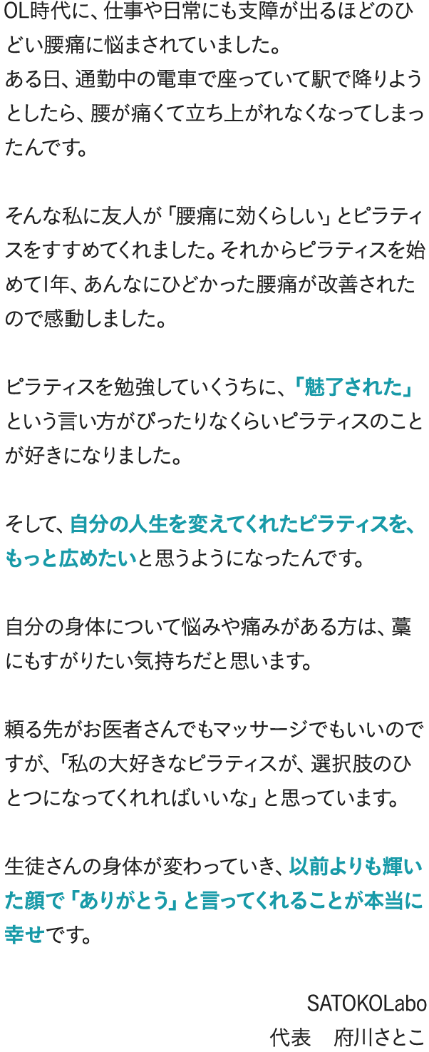 OL時代に、仕事や日常にも支障が出るほどのひどい腰痛に悩まされていました。ある日、通勤中の電車で座っていて駅で降りようとしたら、腰が痛くて立ち上がれなくなってしまったんです。そんな私に友人が「腰痛に効くらしい」とピラティスをすすめてくれました。それからピラティスを始めて1年、あんなにひどかった腰痛が改善されたので感動しました。ピラティスを勉強していくうちに、「魅了された」という言い方がぴったりなくらいピラティスのことが好きになりました。そして、自分の人生を変えてくれたピラティスを、もっと広めたいと思うようになったんです。自分の身体について悩みや痛みがある方は、藁にもすがりたい気持ちだと思います。頼る先がお医者さんでもマッサージでもいいのですが、「私の大好きなピラティスが、選択肢のひとつになってくれればいいな」と思っています。生徒さんの身体が変わっていき、以前よりも輝いた顔で「ありがとう」と言ってくれることが本当に幸せです。 SATOKOLabo 代表　府川さとこ
