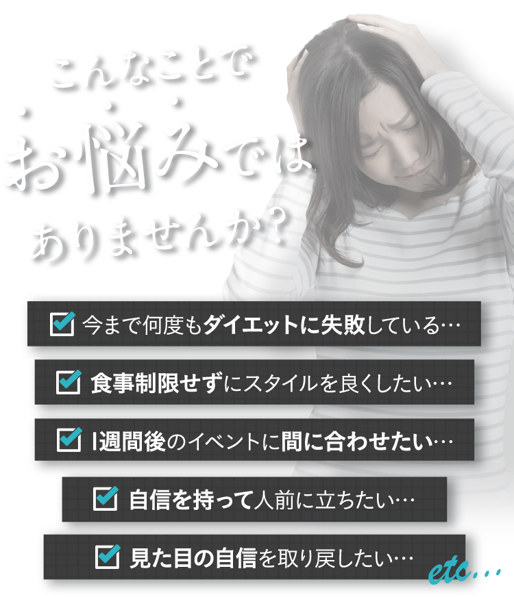 こんなことでお悩みではありませんか？今まで何度もダイエットに失敗している… 食事制限せずにスタイルを良くしたい… 1週間後のイベントに間に合わせたい… 自信を持って人前に立ちたい… 見た目の自信を取り戻したい…